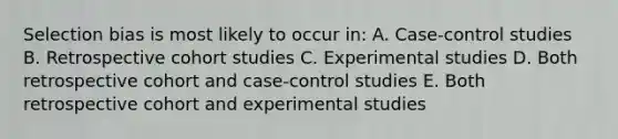 Selection bias is most likely to occur in: A. Case-control studies B. Retrospective cohort studies C. Experimental studies D. Both retrospective cohort and case-control studies E. Both retrospective cohort and experimental studies