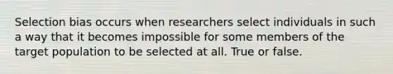 Selection bias occurs when researchers select individuals in such a way that it becomes impossible for some members of the target population to be selected at all. True or false.