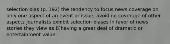 selection bias (p. 192) the tendency to focus news coverage on only one aspect of an event or issue, avoiding coverage of other aspects Journalists exhibit selection biases in favor of news stories they view as B)having a great deal of dramatic or entertainment value.