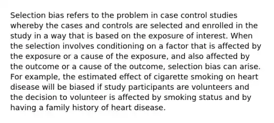 Selection bias refers to the problem in case control studies whereby the cases and controls are selected and enrolled in the study in a way that is based on the exposure of interest. When the selection involves conditioning on a factor that is affected by the exposure or a cause of the exposure, and also affected by the outcome or a cause of the outcome, selection bias can arise. For example, the estimated effect of cigarette smoking on heart disease will be biased if study participants are volunteers and the decision to volunteer is affected by smoking status and by having a family history of heart disease.