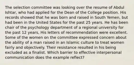 The selection committee was looking over the resume of Abdul Ishtar, who had applied for the Dean of the College position. His records showed that he was born and raised in South Yemen, but had been in the United States for the past 25 years. He has been chair of the psychology department of a regional university for the past 12 years, His letters of recommendation were excellent. Some of the women on the committee expressed concern about the ability of a man raised in an Islamic culture to treat women fairly and objectively. Their resistance resulted in his being excluded as a finalist. Which barrier to effective interpersonal communication does the example reflect?