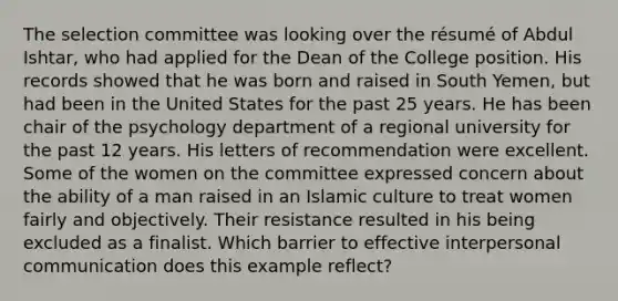 The selection committee was looking over the résumé of Abdul Ishtar, who had applied for the Dean of the College position. His records showed that he was born and raised in South Yemen, but had been in the United States for the past 25 years. He has been chair of the psychology department of a regional university for the past 12 years. His letters of recommendation were excellent. Some of the women on the committee expressed concern about the ability of a man raised in an Islamic culture to treat women fairly and objectively. Their resistance resulted in his being excluded as a finalist. Which barrier to effective interpersonal communication does this example reflect?