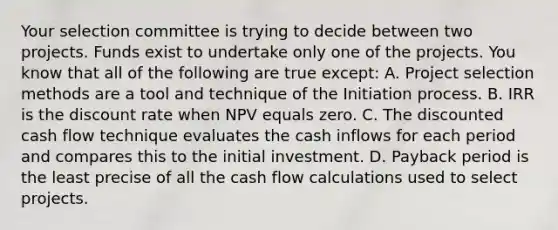 Your selection committee is trying to decide between two projects. Funds exist to undertake only one of the projects. You know that all of the following are true except: A. Project selection methods are a tool and technique of the Initiation process. B. IRR is the discount rate when NPV equals zero. C. The discounted cash flow technique evaluates the cash inflows for each period and compares this to the initial investment. D. Payback period is the least precise of all the cash flow calculations used to select projects.