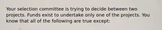 Your selection committee is trying to decide between two projects. Funds exist to undertake only one of the projects. You know that all of the following are true except: