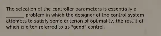 The selection of the controller parameters is essentially a ________ problem in which the designer of the control system attempts to satisfy some criterion of optimality, the result of which is often referred to as "good" control.