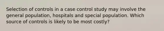 Selection of controls in a case control study may involve the general population, hospitals and special population. Which source of controls is likely to be most costly?