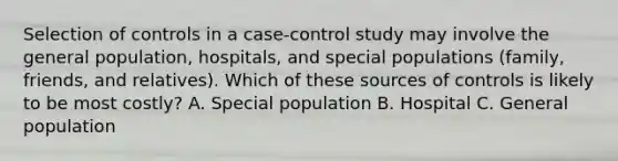 Selection of controls in a case-control study may involve the general population, hospitals, and special populations (family, friends, and relatives). Which of these sources of controls is likely to be most costly? A. Special population B. Hospital C. General population