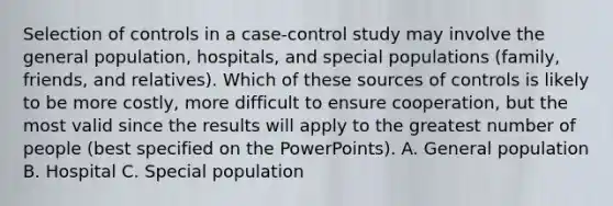 Selection of controls in a case-control study may involve the general population, hospitals, and special populations (family, friends, and relatives). Which of these sources of controls is likely to be more costly, more difficult to ensure cooperation, but the most valid since the results will apply to the greatest number of people (best specified on the PowerPoints). A. General population B. Hospital C. Special population