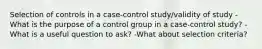 Selection of controls in a case-control study/validity of study -What is the purpose of a control group in a case-control study? -What is a useful question to ask? -What about selection criteria?