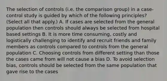 The selection of controls (i.e. the comparison group) in a case-control study is guided by which of the following principles? (Select all that apply.) A. If cases are selected from the general population then controls should always be selected from hospital based settings B. It is more time consuming, costly and logistically challenging to identify and recruit friends and family members as controls compared to controls from the general population C. Choosing controls from different setting than those the cases came from will not cause a bias D. To avoid selection bias, controls should be selected from the same population that gave rise to the cases