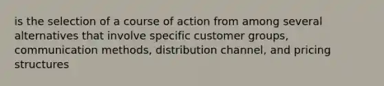 is the selection of a course of action from among several alternatives that involve specific customer groups, communication methods, distribution channel, and pricing structures