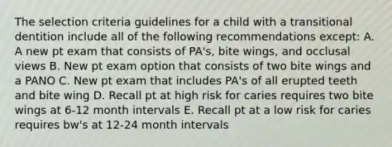 The selection criteria guidelines for a child with a transitional dentition include all of the following recommendations except: A. A new pt exam that consists of PA's, bite wings, and occlusal views B. New pt exam option that consists of two bite wings and a PANO C. New pt exam that includes PA's of all erupted teeth and bite wing D. Recall pt at high risk for caries requires two bite wings at 6-12 month intervals E. Recall pt at a low risk for caries requires bw's at 12-24 month intervals