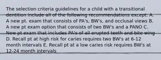 The selection criteria guidelines for a child with a transitional dentition include all of the following recommendations except: A. A new pt. exam that consists of PA's, BW's, and occlusal views B. A new pt exam option that consists of two BW's and a PANO C. New pt exam that includes PA's of all erupted teeth and bite wing D. Recall pt at high risk for caries requires two BW's at 6-12 month intervals E. Recall pt at a low caries risk requires BW's at 12-24 month intervals