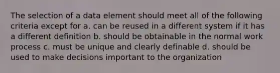 The selection of a data element should meet all of the following criteria except for a. can be reused in a different system if it has a different definition b. should be obtainable in the normal work process c. must be unique and clearly definable d. should be used to make decisions important to the organization