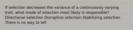 If selection decreases the variance of a continuously varying trait, what mode of selection most likely is responsible? Directional selection Disruptive selection Stabilizing selection There is no way to tell