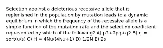 Selection against a deleterious recessive allele that is replenished in the population by mutation leads to a dynamic equilibrium in which the frequency of the recessive allele is a simple function of the mutation rate and the selection coefficient represented by which of the following? A) p2+2pq+q2 B) q = sqrt(u/s) C) H = 4Nu/(4Nu+1) D) 1/2N E) 2s