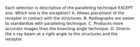 Each selection is descriptive of the paralleling technique EXCEPT one. Which one is the exception? A. Allows placement of the receptor in contact with the structures. B. Radiographs are easier to standardize with paralleling technique. C. Produces more accurate images than the bisecting angle technique. D. Directs the x-ray beam at a right angle to the structures and the receptor.