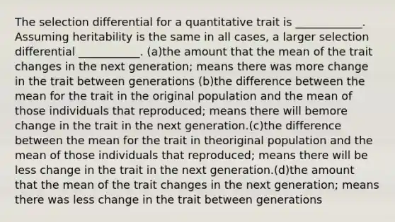 The selection differential for a quantitative trait is ____________. Assuming heritability is the same in all cases, a larger selection differential ___________. (a)the amount that the mean of the trait changes in the next generation; means there was more change in the trait between generations (b)the difference between the mean for the trait in the original population and the mean of those individuals that reproduced; means there will bemore change in the trait in the next generation.(c)the difference between the mean for the trait in theoriginal population and the mean of those individuals that reproduced; means there will be less change in the trait in the next generation.(d)the amount that the mean of the trait changes in the next generation; means there was less change in the trait between generations