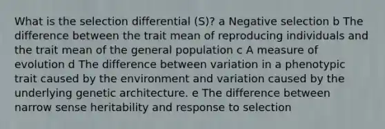 What is the selection differential (S)? a Negative selection b The difference between the trait mean of reproducing individuals and the trait mean of the general population c A measure of evolution d The difference between variation in a phenotypic trait caused by the environment and variation caused by the underlying genetic architecture. e The difference between narrow sense heritability and response to selection