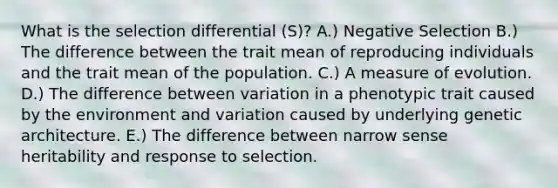 What is the selection differential (S)? A.) Negative Selection B.) The difference between the trait mean of reproducing individuals and the trait mean of the population. C.) A measure of evolution. D.) The difference between variation in a phenotypic trait caused by the environment and variation caused by underlying genetic architecture. E.) The difference between narrow sense heritability and response to selection.