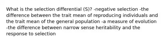 What is the selection differential (S)? -negative selection -the difference between the trait mean of reproducing individuals and the trait mean of the general population -a measure of evolution -the difference between narrow sense heritability and the response to selection