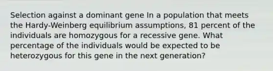 Selection against a dominant gene In a population that meets the Hardy-Weinberg equilibrium assumptions, 81 percent of the individuals are homozygous for a recessive gene. What percentage of the individuals would be expected to be heterozygous for this gene in the next generation?