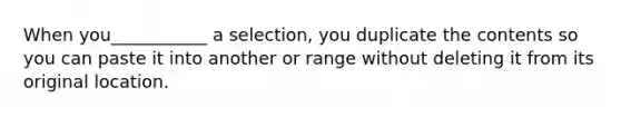 When you___________ a selection, you duplicate the contents so you can paste it into another or range without deleting it from its original location.