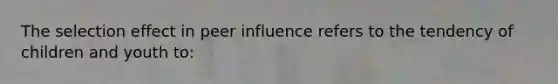 The selection effect in peer influence refers to the tendency of children and youth to: