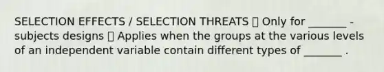 SELECTION EFFECTS / SELECTION THREATS  Only for _______ -subjects designs  Applies when the groups at the various levels of an independent variable contain different types of _______ .