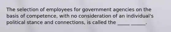 The selection of employees for government agencies on the basis of competence, with no consideration of an individual's political stance and connections, is called the _____ ______.