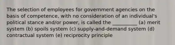 The selection of employees for government agencies on the basis of competence, with no consideration of an individual's political stance and/or power, is called the __________ (a) merit system (b) spoils system (c) supply-and-demand system (d) contractual system (e) reciprocity principle