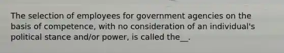 The selection of employees for government agencies on the basis of competence, with no consideration of an individual's political stance and/or power, is called the__.