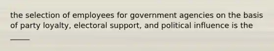 the selection of employees for government agencies on the basis of party loyalty, electoral support, and political influence is the _____