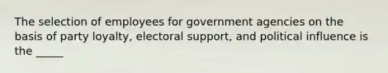 The selection of employees for government agencies on the basis of party loyalty, electoral support, and political influence is the _____