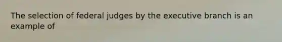 The selection of federal judges by the executive branch is an example of