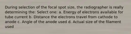 During selection of the focal spot size, the radiographer is really determining the: Select one: a. Energy of electrons available for tube current b. Distance the electrons travel from cathode to anode c. Angle of the anode used d. Actual size of the filament used