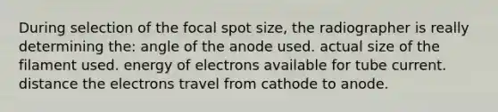 During selection of the focal spot size, the radiographer is really determining the: angle of the anode used. actual size of the filament used. energy of electrons available for tube current. distance the electrons travel from cathode to anode.