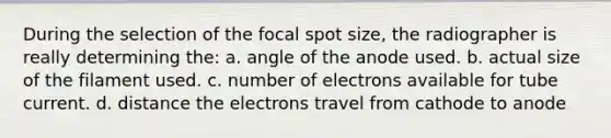 During the selection of the focal spot size, the radiographer is really determining the: a. angle of the anode used. b. actual size of the filament used. c. number of electrons available for tube current. d. distance the electrons travel from cathode to anode