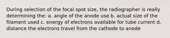 During selection of the focal spot size, the radiographer is really determining the: a. angle of the anode use b. actual size of the filament used c. energy of electrons available for tube current d. distance the electrons travel from the cathode to anode