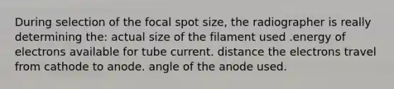 During selection of the focal spot size, the radiographer is really determining the: actual size of the filament used .energy of electrons available for tube current. distance the electrons travel from cathode to anode. angle of the anode used.