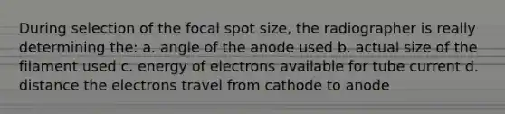 During selection of the focal spot size, the radiographer is really determining the: a. angle of the anode used b. actual size of the filament used c. energy of electrons available for tube current d. distance the electrons travel from cathode to anode