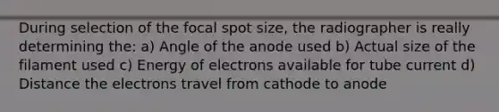 During selection of the focal spot size, the radiographer is really determining the: a) Angle of the anode used b) Actual size of the filament used c) Energy of electrons available for tube current d) Distance the electrons travel from cathode to anode