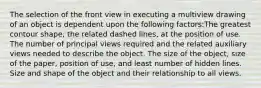 The selection of the front view in executing a multiview drawing of an object is dependent upon the following factors:The greatest contour shape, the related dashed lines, at the position of use. The number of principal views required and the related auxiliary views needed to describe the object. The size of the object, size of the paper, position of use, and least number of hidden lines. Size and shape of the object and their relationship to all views.