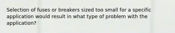 Selection of fuses or breakers sized too small for a specific application would result in what type of problem with the application?