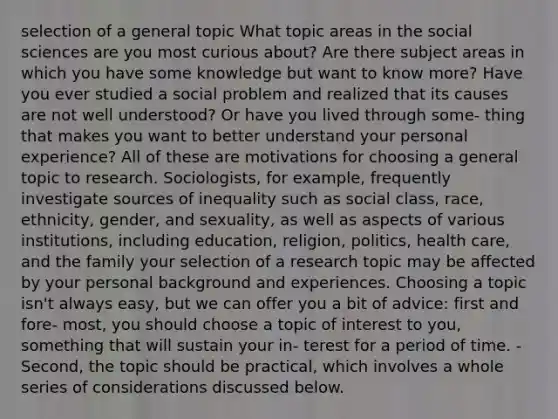 selection of a general topic What topic areas in the social sciences are you most curious about? Are there subject areas in which you have some knowledge but want to know more? Have you ever studied a social problem and realized that its causes are not well understood? Or have you lived through some- thing that makes you want to better understand your personal experience? All of these are motivations for choosing a general topic to research. Sociologists, for example, frequently investigate sources of inequality such as social class, race, ethnicity, gender, and sexuality, as well as aspects of various institutions, including education, religion, politics, health care, and the family your selection of a research topic may be affected by your personal background and experiences. Choosing a topic isn't always easy, but we can offer you a bit of advice: first and fore- most, you should choose a topic of interest to you, something that will sustain your in- terest for a period of time. - Second, the topic should be practical, which involves a whole series of considerations discussed below.