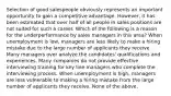 Selection of good salespeople obviously represents an important opportunity to gain a competitive advantage. However, it has been estimated that over half of all people in sales positions are not suited for such a career. Which of the following is a reason for the underperformance by sales managers in this area? When unemployment is low, managers are less likely to make a hiring mistake due to the large number of applicants they receive. Many managers over analyze the candidates' qualifications and experiences. Many companies do not provide effective interviewing training for key line managers who complete the interviewing process. When unemployment is high, managers are less vulnerable to making a hiring mistake from the large number of applicants they receive. None of the above.