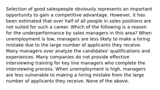 Selection of good salespeople obviously represents an important opportunity to gain a competitive advantage. However, it has been estimated that over half of all people in sales positions are not suited for such a career. Which of the following is a reason for the underperformance by sales managers in this area? When unemployment is low, managers are less likely to make a hiring mistake due to the large number of applicants they receive. Many managers over analyze the candidates' qualifications and experiences. Many companies do not provide effective interviewing training for key line managers who complete the interviewing process. When unemployment is high, managers are less vulnerable to making a hiring mistake from the large number of applicants they receive. None of the above.