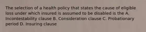 The selection of a health policy that states the cause of eligible loss under which insured is assumed to be disabled is the A. Incontestability clause B. Consideration clause C. Probationary period D. Insuring clause