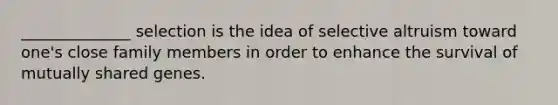 ______________ selection is the idea of selective altruism toward one's close family members in order to enhance the survival of mutually shared genes.