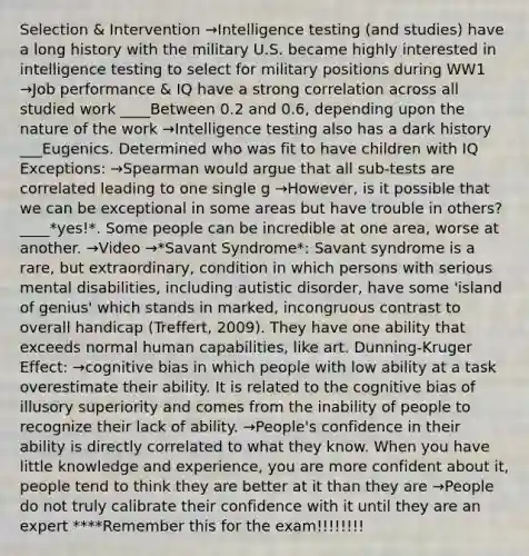 Selection & Intervention →Intelligence testing (and studies) have a long history with the military U.S. became highly interested in intelligence testing to select for military positions during WW1 →Job performance & IQ have a strong correlation across all studied work ____Between 0.2 and 0.6, depending upon the nature of the work →Intelligence testing also has a dark history ___Eugenics. Determined who was fit to have children with IQ Exceptions: →Spearman would argue that all sub-tests are correlated leading to one single g →However, is it possible that we can be exceptional in some areas but have trouble in others? ____*yes!*. Some people can be incredible at one area, worse at another. →Video →*Savant Syndrome*: Savant syndrome is a rare, but extraordinary, condition in which persons with serious mental disabilities, including autistic disorder, have some 'island of genius' which stands in marked, incongruous contrast to overall handicap (Treffert, 2009). They have one ability that exceeds normal human capabilities, like art. Dunning-Kruger Effect: →cognitive bias in which people with low ability at a task overestimate their ability. It is related to the cognitive bias of illusory superiority and comes from the inability of people to recognize their lack of ability. →People's confidence in their ability is directly correlated to what they know. When you have little knowledge and experience, you are more confident about it, people tend to think they are better at it than they are →People do not truly calibrate their confidence with it until they are an expert ****Remember this for the exam!!!!!!!!